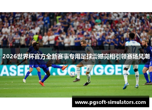 2026世界杯官方全新赛事专用足球震撼亮相引领赛场风潮